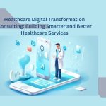 Healthcare Digital Transformation Consulting: Building Smarter and Better Healthcare Services